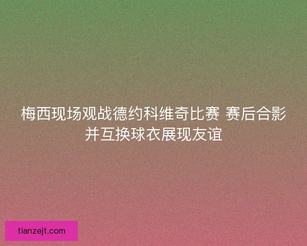 梅西现场观战德约科维奇比赛 赛后合影并互换球衣展现友谊