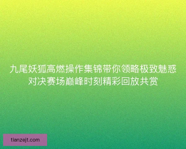九尾妖狐高燃操作集锦带你领略极致魅惑对决赛场巅峰时刻精彩回放共赏