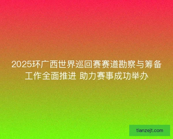 2025环广西世界巡回赛赛道勘察与筹备工作全面推进 助力赛事成功举办