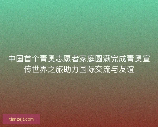 中国首个青奥志愿者家庭圆满完成青奥宣传世界之旅助力国际交流与友谊