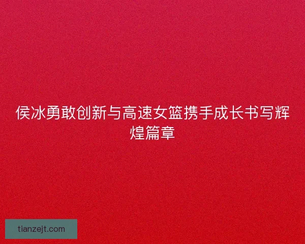 侯冰勇敢创新与高速女篮携手成长书写辉煌篇章