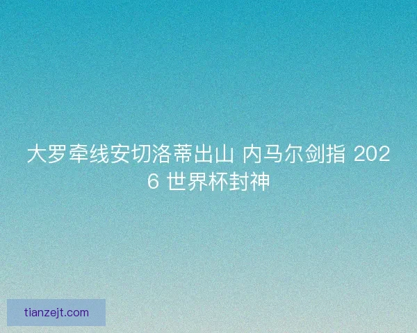 大罗牵线安切洛蒂出山 内马尔剑指 2026 世界杯封神