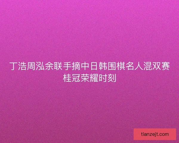 丁浩周泓余联手摘中日韩围棋名人混双赛桂冠荣耀时刻
