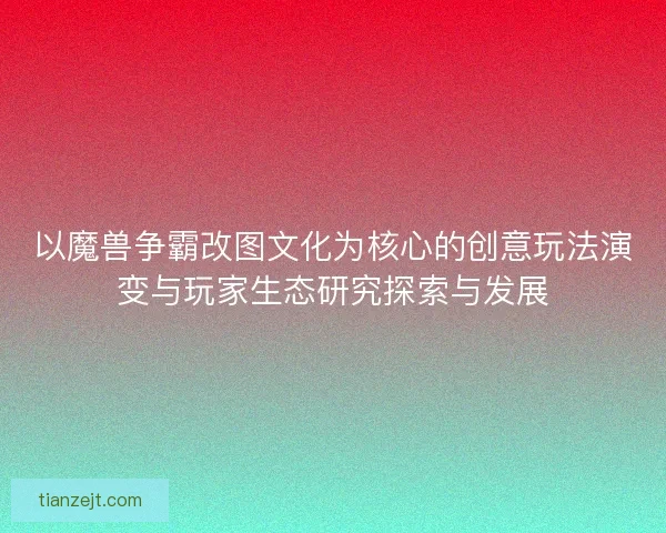以魔兽争霸改图文化为核心的创意玩法演变与玩家生态研究探索与发展