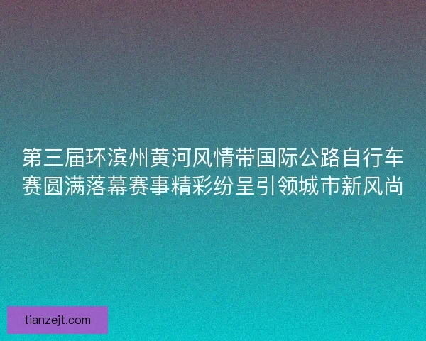 第三届环滨州黄河风情带国际公路自行车赛圆满落幕赛事精彩纷呈引领城市新风尚
