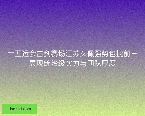 十五运会击剑赛场江苏女佩强势包揽前三展现统治级实力与团队厚度 十五运会击剑赛场江苏女佩强势包揽前三展现统治级实力与团队厚度