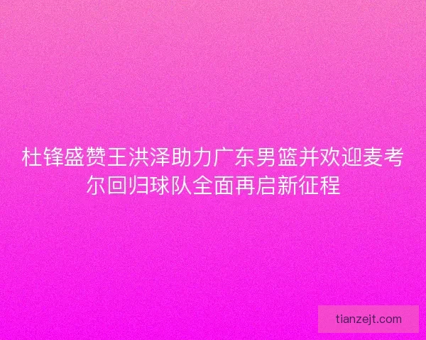 杜锋盛赞王洪泽助力广东男篮并欢迎麦考尔回归球队全面再启新征程 杜锋盛赞王洪泽助力广东男篮并欢迎麦考尔回归球队全面再启新征程