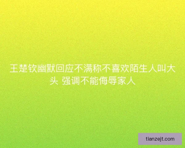 王楚钦幽默回应不满称不喜欢陌生人叫大头 强调不能侮辱家人 王楚钦幽默回应不满称不喜欢陌生人叫大头 强调不能侮辱家人