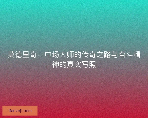 莫德里奇:中场大师的传奇之路与奋斗精神的真实写照 莫德里奇:中场大师的传奇之路与奋斗精神的真实写照