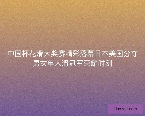 中国杯花滑大奖赛精彩落幕日本美国分夺男女单人滑冠军荣耀时刻 中国杯花滑大奖赛精彩落幕日本美国分夺男女单人滑冠军荣耀时刻