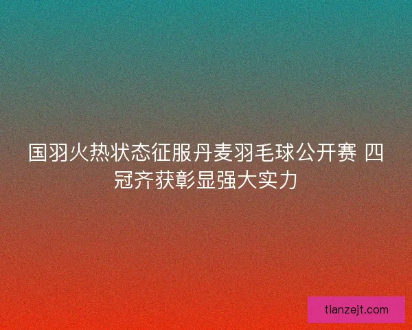 国羽火热状态征服丹麦羽毛球公开赛 四冠齐获彰显强大实力 国羽火热状态征服丹麦羽毛球公开赛 四冠齐获彰显强大实力