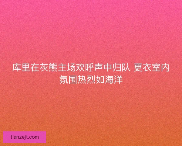 库里在灰熊主场欢呼声中归队 更衣室内氛围热烈如海洋